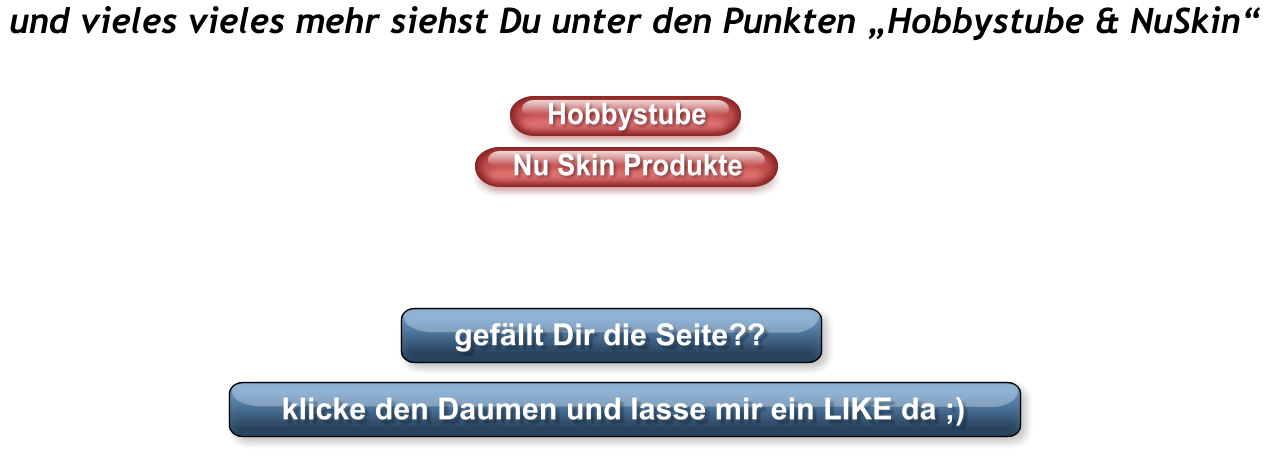 und vieles vieles mehr siehst Du unter den Punkten „Hobbystube & NuSkin“ Hobbystube Nu Skin Produkte gefällt Dir die Seite?? klicke den Daumen und lasse mir ein LIKE da ;) Hobbystube Nu Skin Produkte gefällt Dir die Seite?? klicke den Daumen und lasse mir ein LIKE da ;)