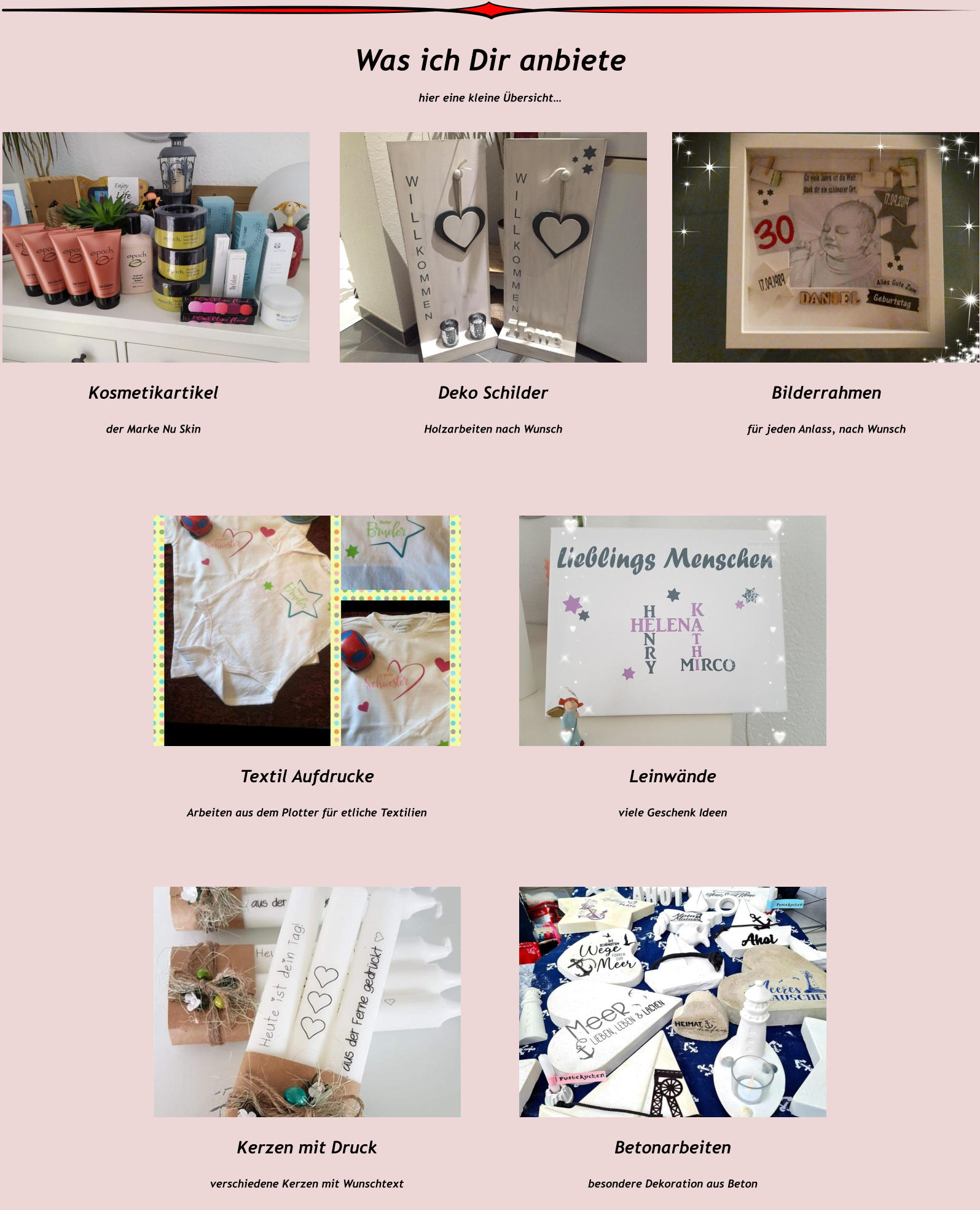 Was ich Dir anbiete hier eine kleine Übersicht…   Kosmetikartikel  der Marke Nu Skin    Deko Schilder   Holzarbeiten nach Wunsch    Bilderrahmen  für jeden Anlass, nach Wunsch    Textil Aufdrucke   Arbeiten aus dem Plotter für etliche Textilien    Leinwände   viele Geschenk Ideen    Kerzen mit Druck   verschiedene Kerzen mit Wunschtext     Betonarbeiten   besondere Dekoration aus Beton